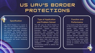 u s u a v ’ s b o r d e r
p r o t e c t i o n s
The CBP uses the MQ-9 Predator B
UAS for Air, Maritime, and Land Law
Enforcement, Domain Awareness,
Extended Border and Foreign
Operations, and Contingency and
National Security Operations. Domain
awareness, border security, and law
enforcement are significantly enhanced.
Drones detect, track, and stop illegal
border crossings, investigate, gather
intelligence, and conduct
reconnaissance patrols to address vital
security issues.
Type of Application
and Problem Solved
A key mission of the MQ-9 Predator
B UAS is to predict, detect, identify,
classify, track, prevent, and
intercept border traffic that
threatens U.S. security. In fiscal year
2022, AMO UAS operators
detected 104,755 suspected illicit
cross-border and marine trade.
Drone missions also seized 9,189
pounds of marijuana and 28,934
pounds of cocaine, proving their
practicality.
Function and
Performance
The MQ-9 Predator B is crucial to
CBP's air and maritime operations. It
can carry multiple sensor packages
and provide long-range persistent
surveillance. The Guardian marine
drone can perform air and maritime
tasks. In fiscal year 2022, the MQ-9
program flew 11,386 hours, proving
its durability and border monitoring
capabilities.
Specification
 