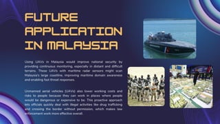 Future
application
in malaysia
Using UAVs in Malaysia would improve national security by
providing continuous monitoring, especially in distant and difficult
terrains. These UAVs with maritime radar sensors might scan
Malaysia's large coastline, improving maritime domain awareness
and enabling fast threat responses.
Unmanned aerial vehicles (UAVs) also lower working costs and
risks to people because they can work in places where people
would be dangerous or expensive to be. This proactive approach
lets officials quickly deal with illegal activities like drug trafficking
and crossing the border without permission, which makes law
enforcement work more effective overall.
 