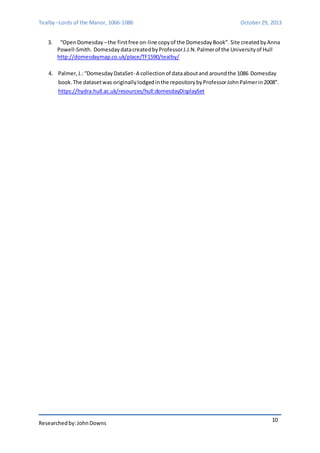 Tealby –Lords of the Manor, 1066-1086 October 29, 2013 
3. “Open Domesday – the first free on-line copy of the Domesday Book”. Site created by Anna 
Powell-Smith. Domesday data created by Professor J.J.N. Palmer of the University of Hull 
http://domesdaymap.co.uk/place/TF1590/tealby/ 
4. Palmer, J.: “Domesday DataSet- A collection of data about and around the 1086 Domesday 
book. The dataset was originally lodged in the repository by Professor John Palmer in 2008”. 
https://hydra.hull.ac.uk/resources/hull:domesdayDisplaySet 
Researched by: John Downs 
10 
