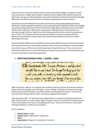 Tealby –Lords of the Manor, 1066-1086 October 29, 2013 
make more sense if he were sheriff of Yorkshire, where the political weight of a magnate-sheriff - 
the only such one in Anglo-Saxon England - would have been needed. A late tradition states that 
Merleswein was given an official position in the north by Harold in the aftermath of Stamford Bridge. 
Merleswein provides the classic case of an antecessor supplying title to a Norman baron. 
Virtually the entire fief of Ralph Paynel came to him from his officially designated predecessor, 
Merleswein; and the apparent exceptions can be explained. Ralph's holding at Sandburn was illegally 
acquired according to the Canons of York, while those at Broughton and Scawby, previously held by 
Grimkel, had in fact been in Merleswein's possession in 1066, granted to him by Grimkel in an 
attempt to evade forfeiture. Ralph's only other holding was at East Carlton, where his predecessor 
was a Thorkil. This may have been the exception proving the rule; but it is also possible that 
Merleswein was Grimkel's overlord, these not normally being recorded in the circuit in which 
Northamptonshire lay. 
The only holdings of Merleswein which did not devolve upon Ralph Paynel were those which would 
have intruded into the territorial blocks allocated to others: the Count of Mortain's Cornish fiefdom, 
Count Alan's honour of Richmond, and the royal manor of South Petherton. There is no reason to 
doubt that the Merleswein's who had held parts of these territories was the sheriff, Merleswein, the 
only man to bear that name in Domesday Book. 
Researched by: John Downs 
3 
2. BRICTNOTH/SWEIN (1066)  ROGER (1086) 
1809 Translation: II Manors “In Tavelesbi Swen and Brinot had one carucate of land and a half to be 
taxed. Land to two ploughs and a half. Roger, a vassal of Roger of Poictou’s, has there one plough, 
and four villanes and five bordars, and three sokemen who plough with fi ve oxen. There are four 
mills of sixteen shillings and four-pence, and seventy-eight acres of meadow.” 
1924 Translation: 2M * “In Tavelesbi Swen and Brinot had 1 ½ carucates of land (assessed) to the 
geld. There is land for 2 ½ teams. Roger, Roger of Poitou’s man, has 1 team there (in demesne) and 4 
villeins and 5 bordars and 3 sokemen ploughing with 5 oxen. There are 4 mills there rendering 16 
shillings and 4 pence, and 78 acres of meadow”. 
On-line database: 
 Head of manor: Tealby. 
 Taxable units: Taxable value 1.5 geld units. 
 Value: 
 Households: 4 villagers. 5 smallholders. 3 freemen. 
 