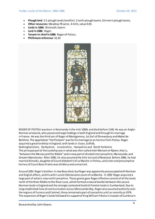Tealby –Lords of the Manor, 1066-1086 October 29, 2013 
Researched by: John Downs 
4 
 Plough land: 2.5 plough lands (land for). 1 lord's plough teams. 0.6 men's plough teams. 
 Other resources: Meadow 78 acres. 4 mills, value 0.81. 
 Lords in 1066: Brictnoth; Swein. 
 Lord in 1086: Roger. 
 Tenant-in-chief in 1086: Roger of Poitou. 
 Phillimore reference: 16,10 
ROGER OF POITOU was born in Normandy in the mid-1060s and died before 1140. He was an Anglo- 
Norman aristocrat, who possessed large holdings in both England and through his marriage 
in France. He was the third son of Roger of Montgomery, 1st Earl of Shrewsbury and Mabel de 
Bellême. The appellation "the Poitevin" was for his marriage to an heiress from Poitou. Roger 
acquired a great lordship in England, with lands in Essex, Suffolk, 
Nottinghamshire, Derbyshire, Lincolnshire, Hampshire and North Yorkshire 
The principal part of the Lordship was in what was then called inter Mersam et Ripam, that is, 
"between the Mersey and the Ribble" and is now part of divided into Lancashire, Merseyside, and 
Greater Manchester. After 1090, he also assumed the title 1st Lord of Bowland. Before 1086, he had 
married Almodis, daughter of Count Aldebert II of La Marche in Poitou, and sister and presumptive 
heiress of Count Boso III who was childless and unmarried. 
Around 1091 Roger's brother-in-law Boso died, but Roger was apparently preoccupied with Norman 
and English affairs, and his wife's uncle Odo became count of La Marche. In 1092 Roger acquired a 
large part of what is now north Lancashire. These grants gave Roger effective control of all the lands 
north of the River Ribble to the River Lune, which formed a natural border between the secure 
Norman lands in England and the strongly contested Scottish frontier lands in Cumberland. Due to 
long established lines of communication across Morecambe Bay, Roger also assumed authority over 
the regions of Furness and Cartmel; these remained a part of Lancashire until as recently as 1974. 
The expansion of Roger's lands followed his support of King William II Rufus's invasion of Cumbria in 
 