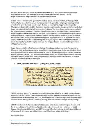 Tealby –Lords of the Manor, 1066-1086 October 29, 2013 
Researched by: John Downs 
5 
AD1092, where Dolfin of Dunbar probably ruled as a vassal of Scottish King Malcolm Canmore. 
Dolfin was driven out and the Anglo-Scottish border was established north of Carlisle. 
Roger also acquired the great honour of Eye centered in Suffolk 
In 1088 he led a military force against William de St-Calais, bishop of Durham, at the request of 
William Rufus when the bishop was implicated in a revolt against the king; Roger also negotiated 
with the bishop on the king's behalf before the bishop went to trial. Roger's father Roger de 
Montgomery died in 1094. In 1094 Rufus sent Roger to hold the castle at Argentan in Normandy, but 
Roger surrendered it to Philip I of France on the first day of the siege; Roger and his men were held 
for ransom and purchased their freedom. Though Philip I was an ally of Curthose, it is thought that 
this action was less a betrayal of Rufus and more a result of Roger's dual vassalage between the King 
of England and the King of France. Roger did not lose his English lands as a result of this action but 
held no position in Rufus' government from this point. Roger continued to be loyal to Rufus but in 
1102 joined his brothers' failed rebellion against Henry I of England in favor of Robert Curthose. As a 
result Roger de Poitou lost his English holdings. The King put those in Craven into the governance 
of Robert de Romille. 
Roger then went to his wife's holdings in Poitou. Almodis's uncle Odo was ousted as count of La 
Marche in 1104, and subsequently the sons of Roger and Almodis are styled as count. In 1109 Roger 
was permitted to briefly return to England to the court of Henry I though did not recover his earlier 
English holdings. After ca. 1109, Roger appears to have either lost interest in governing in La Marche 
or lost the political power itself as he is only seen once in the documents of La Marche as his wife 
and sons held the authority in the region. 
3. ERIK, BROTHER OF TOSTI (1066)  GODARD (1086) 
1809 Translation: Manor “In Tavelesbi Edric had one carucate of land to be taxed. Land to 12 oxen. 
Godard, a vassal of Gozelin’s, has there one plough and four sokemen with one oxgang of this land, 
and ten villanes with one plough and a half, and three mills of fi fteen shillings, and sixty-one acres of 
meadow. Value in King Edward’s time sixty shillings, now one hundred. Tallaged at sixty shillings” 
1924 Translation: M “In Tavelesbi Edric had 1 carucate of land [assessed] to the geld. There is land 
for 12 oxen. Godard, Gocelin's man, has 1 team there [in demesne], and 4 sokemen on (de) 1 
bovate of this land, and 10 villeins with 1 1/2 teams, and 3 mills rendering 16 shillings, and 61 acres 
of meadow. T. R. E. it was worth 60 shillings; now 100 shillings; tallage 60 shillings” 
On-line database: 
 