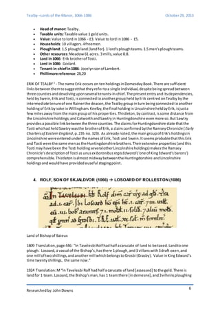 Tealby –Lords of the Manor, 1066-1086 October 29, 2013 
Researched by: John Downs 
6 
 Head of manor: Tealby. 
 Taxable units: Taxable value 1 geld units. 
 Value: Value to lord in 1066 - £3. Value to lord in 1086 - £5. 
 Households: 10 villagers. 4 freemen. 
 Plough land: 1.5 plough land (land for). 1 lord's plough teams. 1.5 men's plough teams. 
 Other resources: Meadow 61 acres. 3 mills, value 0.8. 
 Lord in 1066: Erik brother of Tosti. 
 Lord in 1086: Godard. 
 Tenant-in-chief in 1086: Jocelyn son of Lambert. 
 Phillimore reference: 28,20 
ERIK OF TEALBY 3 - The name Erik occurs on ten holdings in Domesday Book. There are sufficient 
links between them to suggest that they refer to a single individual, despite being spread between 
three counties and devolving upon several tenants-in-chief. The present entry and its dependencies, 
held by Swein, Erik and Tosti, is connected to another group held by Erik centred on Tealby by the 
intermediate tenure of one Rainer the deacon, the Tealby group in turn being connected to another 
holding of Erik by soke in Willingham. Keelby, the final holding in Lincolnshire held by Erik, is just a 
few miles away from the main group of his properties. Thistleton, by contrast, is some distance from 
the Lincolnshire holdings; and Catworth and Sawtry in Huntingdonshire even more so. But Sawtry 
provides a possible link between the three counties. The claims for Huntingdonshire state that the 
Tosti who had held Sawtry was the brother of Erik, a claim confirmed by the Ramsey Chronicle ( Early 
Charters of Eastern England, p. 235 no. 323). As already noted, the main group of Erik's holdings in 
Lincolnshire were entered under the names of Erik, Tosti and Swein. It seems probable that this Erik 
and Tosti were the same men as the Huntingdonshire brothers. Their extensive properties (and this 
Tosti may have been the Tosti holding several other Lincolnshire holdings) makes the Ramsey 
Chronicle's description of Tosti as unus ex baronibus regis Edwardi ('one of King Edward's barons') 
comprehensible. Thistleton is almost midway between the Huntingdonshire and Lincolnshire 
holdings and would have provided a useful staging point. 
4. ROLF, SON OF SKJALDVOR (1066)  LOSOARD OF ROLLESTON (1086) 
Land of Bishop of Baieux 
1809 Translation, page 446: “In Tavelesbi Rolf had half a carucate of land to be taxed. Land to one 
plough. Losoard, a vassal of the Bishop’s, has there 1 plough, and 3 villans with 3 draft oxen, and 
one mill of two shillings, and another mill which belongs to Grosbi (Grasby). Value in King Edward’s 
time twenty shillings, the same now.” 
1924 Translation: M “In Tavelesbi Rolf had half a carucate of land [assessed] to the geld. There is 
land for 1 team. Losoard, the Bishop's man, has 1 team there [in demesne], and 3 villeins ploughing 
 