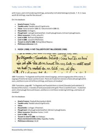 Tealby –Lords of the Manor, 1066-1086 October 29, 2013 
with 3 oxen, and 1 mill rendering 2 shillings, and another mill which belongs to Grosbi . T. R. E. it was 
worth 20 shillings; now the like amount”. 
Researched by: John Downs 
7 
On-line database: 
 Head of manor: Tealby. 
 Taxable units: Taxable value 0.5 geld units. 
 Value: Value to lord in 1066 £1. Value to lord in 1086 £1. 
 Households: 3 villagers. 
 Plough land: 1 plough land (land for). 1 lord's plough teams. 0.4 men's plough teams. 
 Other resources: 2 mills, value 0.1. 
 Lord in 1066: Rolf son of Skjaldvor. 
 Lord in 1086: Losoard of Rolleston. 
 Tenant-in-chief in 1086: Bishop Odo of Bayeux. 
 Phillimore reference: 4,41 
5. HUGH (1066)  IVO TALLBOYS OR TAILLEBOISE (1086) 
1809 Translation: “In Osgotebi and Tauelebi inland 2 oxgangs, and one oxgang soke of this manor, 3 
oxgangs of land to be taxed. Land to 6 oxen. There are 4 sokemen and one villane who plough with 6 
oxen, and there is one mill of three shillings, and 3 acres of meadow”. 
1924 Translation, page 485: “In Osgotebi and Tauelebi there is inland [2 bovates] and sokeland [1 
bovate] of this manor, 3 bovates of land [assessed] to the geld. There is land for 6 oxen. 4 sokemen 
and 1 villein plough there with 6 oxen, and there is 1 mill there rendering 3 shillings, and 3 acres of 
meadow”. 
On-line database: 
 Head of manor: Claxby & Normanby le Wold. 
 Taxable units: Taxable value 0.4 geld units. 
 Value: 
 Households: 1 villager. 4 freemen. 
 Plough land: 0.8 plough lands (land for). 0.8 men's plough teams. 
 Other resources: Meadow 3 acres. 1 mill. 
 Lord in 1086: Hugh. 
 Tenant-in-chief in 1086: Ivo Tallboys. 
 Places mentioned in this entry: Osgodby; Tealby. 
 Phillimore reference: 14,10 
 