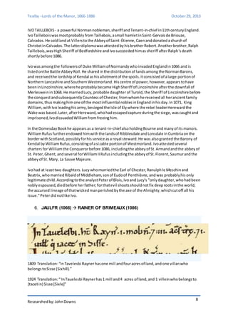 Tealby –Lords of the Manor, 1066-1086 October 29, 2013 
IVO TAILLEBOIS - a powerful Norman nobleman, sheriff and Tenant-in-chief in 11th century England. 
Ivo Taillebois was most probably from Taillebois, a small hamlet in Saint-Gervais de Briouze, 
Calvados. He sold land at Villers to the Abbey of Saint-Étienne, Caen and donated a church of 
Christot in Calvados. The latter diploma was attested by his brother Robert. Another brother, Ralph 
Taillebois, was High Sheriff of Bedfordshire and Ivo succeeded him as sheriff after Ralph's death 
shortly before 1086. 
Ivo was among the followers of Duke William of Normandy who invaded England in 1066 and is 
listed on the Battle Abbey Roll. He shared in the distribution of lands among the Norman Barons, 
and received the lordship of Kendal as his allotment of the spoils. It consisted of a large portion of 
Northern Lancashire and Southern Westmorland. His centre of power, however, appears to have 
been in Lincolnshire, where he probably became High Sheriff of Lincolnshire after the downfall of 
Merleswein in 1068. He married Lucy, probable daughter of Turold, the Sheriff of Lincolnshire before 
the conquest and subsequently Countess of Chester, from whom he received all her ancient family 
domains, thus making him one of the most influential nobles in England in his day. In 1071, King 
William, with Ivo leading his army, besieged the Isle of Ely where the rebel leader Hereward the 
Wake was based. Later, after Hereward, who had escaped capture during the siege, was caught and 
imprisoned, Ivo dissuaded William from freeing him. 
In the Domesday Book he appears as a tenant-in-chief also holding Bourne and many of its manors. 
William Rufus further endowed him with the lands of Ribblesdale and Lonsdale in Cumbria on the 
border with Scotland, possibly for his service as a royal steward. He was also granted the Barony of 
Kendal by William Rufus, consisting of a sizable portion of Westmorland. Ivo attested several 
charters for William the Conqueror before 1086, including the abbey of St. Armand and the abbey of 
St. Peter, Ghent, and several for William II Rufus including the abbey of St. Florent, Saumur and the 
abbey of St. Mary, La Sauve Majeure. 
Ivo had at least two daughters. Lucy who married the Earl of Chester, Ranulph le Meschin and 
Beatrix, who married Ribald of Middleham, son of Eudo of Penthièvre, and was probably his only 
legitimate child. According to the analyst Peter of Blois, Ivo and Lucy's "only daughter, who had been 
nobly espoused, died before her father; for that evil shoots should not fix deep roots in the world, 
the accursed lineage of that wicked man perished by the axe of the Almighty, which cut off all his 
issue." Peter did not like Ivo. 
Researched by: John Downs 
8 
6. JAULFR (1066)  RAINER OF BRIMEAUX (1086) 
1809 Translation: “In Tavelesbi Rayner has one mill and four acres of land, and one villan who 
belongs to Sisse (Sixhill).” 
1924 Translation: “ In Tauelesbi Rayner has 1 mill and 4 acres of land, and 1 villein who belongs to 
{tacet in) Sisse [Sixle]” 
 