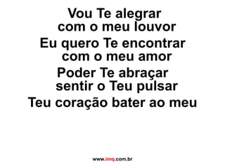    Vou Te alegrar  com o meu louvor Eu quero Te encontrar com o meu amor Poder Te abraçar sentir o Teu pulsar Teu coração bater ao meu www. imq .com.br 