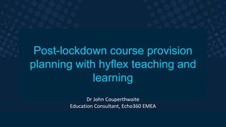The smarter video platform
for education.
Post-lockdown course provision
planning with hyflex teaching and
learning
Dr John Couperthwaite
Education Consultant, Echo360 EMEA
 
