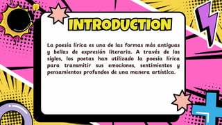 INTRODUCTION
INTRODUCTION
La poesía lírica es una de las formas má s antiguas
y bellas de expresió n literaria. A travé s de los
siglos, los poetas han utilizado la poesía lírica
para transmitir sus emociones, sentimientos y
pensamientos profundos de una manera artística.
 