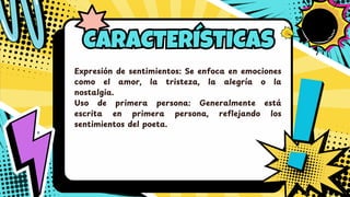 CARACTERÍSTICAS
CARACTERÍSTICAS
Expresió n de sentimientos: Se enfoca en emociones
como el amor, la tristeza, la alegría o la
nostalgia.
Uso de primera persona: Generalmente está
escrita en primera persona, reflejando los
sentimientos del poeta.
 