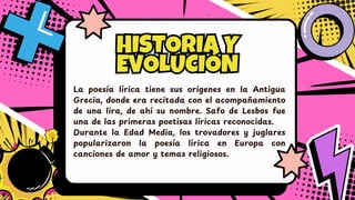 HISTORIA Y
EVOLUCIÓN
HISTORIA Y
EVOLUCIÓN
La poesía lírica tiene sus orígenes en la Antigua
Grecia, donde era recitada con el acompañ amiento
de una lira, de ahí su nombre. Safo de Lesbos fue
una de las primeras poetisas líricas reconocidas.
Durante la Edad Media, los trovadores y juglares
popularizaron la poesía lírica en Europa con
canciones de amor y temas religiosos.
 