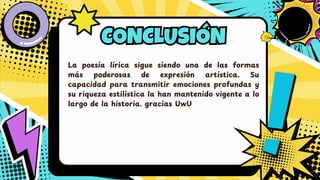 CONCLUSIÓN
CONCLUSIÓN
La poesía lírica sigue siendo una de las formas
má s poderosas de expresió n artística. Su
capacidad para transmitir emociones profundas y
su riqueza estilística la han mantenido vigente a lo
largo de la historia. gracias UwU
 
