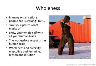 Wholeness
• In many organizations
people are ‘surviving’, but...
• Take your professional
masks off
• Show your whole self with
all your human traits
• The workplace respects the
human scale
• Wholeness and diversity:
masculine and feminine,
reason and intuition
Source: Frederic Laloux, Reinventing Organisations (2014)
 