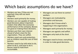 Which basic assumptions do we have?
• Workers are lazy. If they are not
watched, they will not work
diligently.
• Workers work primarily for money.
• Workers are not capable of making
good decisions about important
matters that affect the economic
performance of the company. Bosses
are good at making these decisions.
• Workers put their own interest
ahead of what is best for the
organization. They are selfish.
• Workers need care and protection,
just as children need the care of their
parents.
• Workers need to be told what to do,
when to do it, and how to do it.
Bosses need to hold them
accountable.
• Managers are out there to control
workers.
• Managers are motivated by
promotion and bonuses.
• Managers don’t know what’s
happening in the organisation.
• Managers work primarily for money.
• Managers are egoistic and selfish.
• Managers only look at the short
term.
• Managers need to have all
information in order to make good
decisions.
Source: Frederic Laloux, Reinventing Organisations (2014)
 