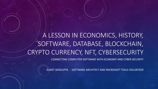 A LESSON IN ECONOMICS, HISTORY,
SOFTWARE, DATABASE, BLOCKCHAIN,
CRYPTO CURRENCY, NFT, CYBERSECURITY
CONNECTING COMPUTER SOFTWARE WITH ECONOMY AND CYBER SECURITY
SUMIT SENGUPTA - SOFTWARE ARCHITECT AND MICROSOFT TEALS VOLUNTEER
 