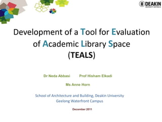 Development of a Tool for Evaluation
     of Academic Library Space
             (TEALS)

          Dr Neda Abbasi       Prof Hisham Elkadi

                       Ms Anne Horn


     School of Architecture and Building, Deakin University
                  Geelong Waterfront Campus
                           December 2011
 