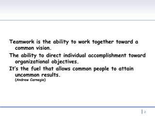 Teamwork is the ability to work together toward a common vision.  The ability to direct individual accomplishment toward organizational objectives. It’s the fuel that allows common people to attain uncommon results.  (Andrew Carnegie) 