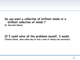 Do you want a collection of brilliant minds or a brilliant collection of minds ? (R. Meredith Belbin)  If I could solve all the problems myself, I would.  (Thomas Edison, when asked why he had a team of twenty-one assistants) 