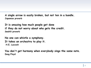 A single arrow is easily broken, but not ten in a bundle. Japanese proverb It is amazing how much people get done  if they do not worry about who gets the credit. Swahili proverb No one can whistle a symphony.  It takes an orchestra to play it. H.E. Luccock You don't get harmony when everybody sings the same note. Doug Floyd 