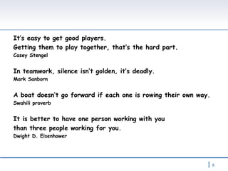 It’s easy to get good players.  Getting them to play together, that’s the hard part. Casey Stengel In teamwork, silence isn’t golden, it’s deadly. Mark Sanborn A boat doesn’t go forward if each one is rowing their own way. Swahili proverb It is better to have one person working with you  than three people working for you. Dwight D. Eisenhower 