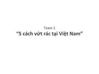 Team	1	
“5	cách	vứt	rác	tại	Việt	Nam”	
 