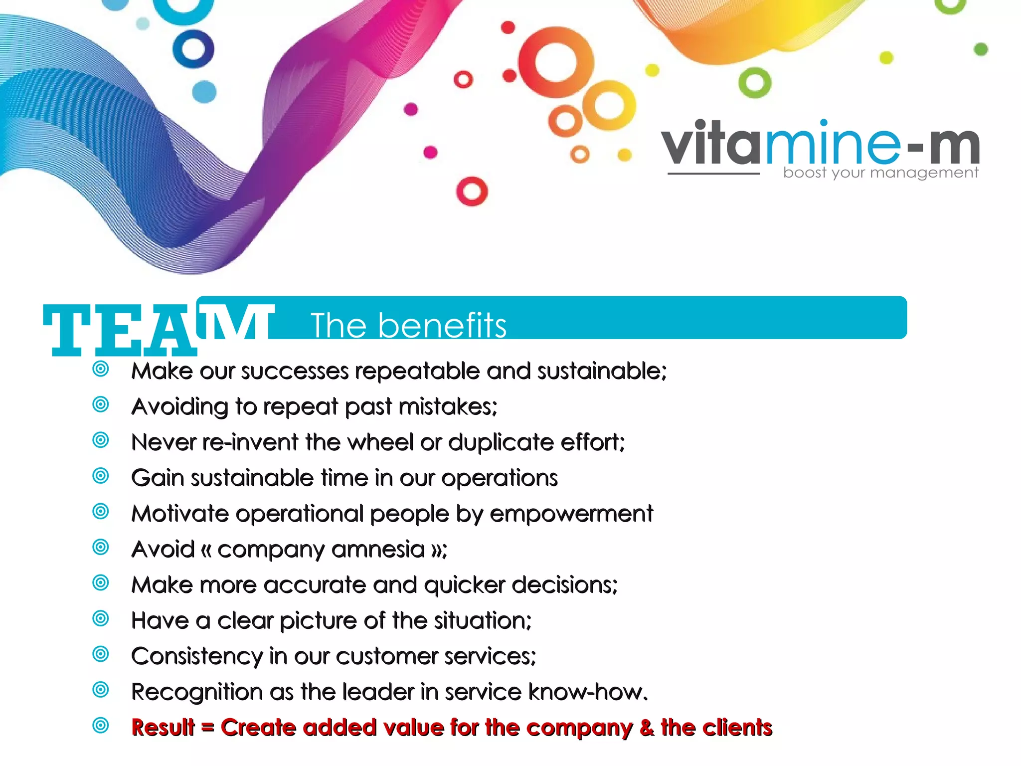 Make our successes repeatable and sustainable; Avoiding to repeat past mistakes; Never re-invent the wheel or duplicate effort; Gain sustainable time in our operations Motivate operational people by empowerment Avoid « company amnesia »; Make more accurate and quicker decisions; Have a clear picture of the situation; Consistency in our customer services; Recognition as the leader in service know-how.  Result = Create added value for the company & the clients The benefits TEA M 
