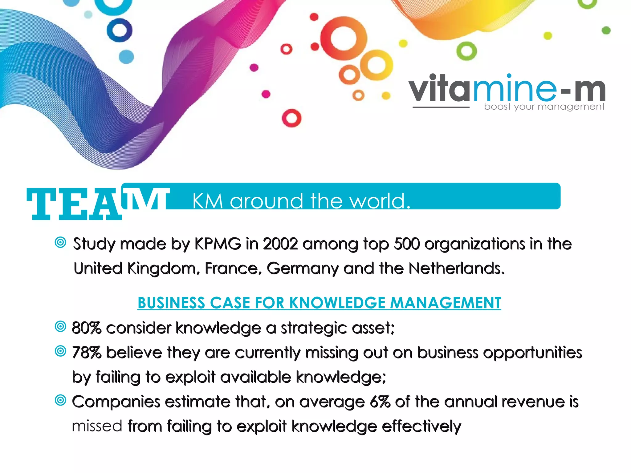 Study made by KPMG in 2002 among top 500 organizations in the United Kingdom, France, Germany and the Netherlands. BUSINESS CASE FOR KNOWLEDGE MANAGEMENT 80% consider knowledge a strategic asset; 78% believe they are currently missing out on business opportunities by failing to exploit available knowledge; Companies estimate that, on average 6% of the annual revenue is  missed  from failing to exploit knowledge effectively  KM around the world. TEA M 