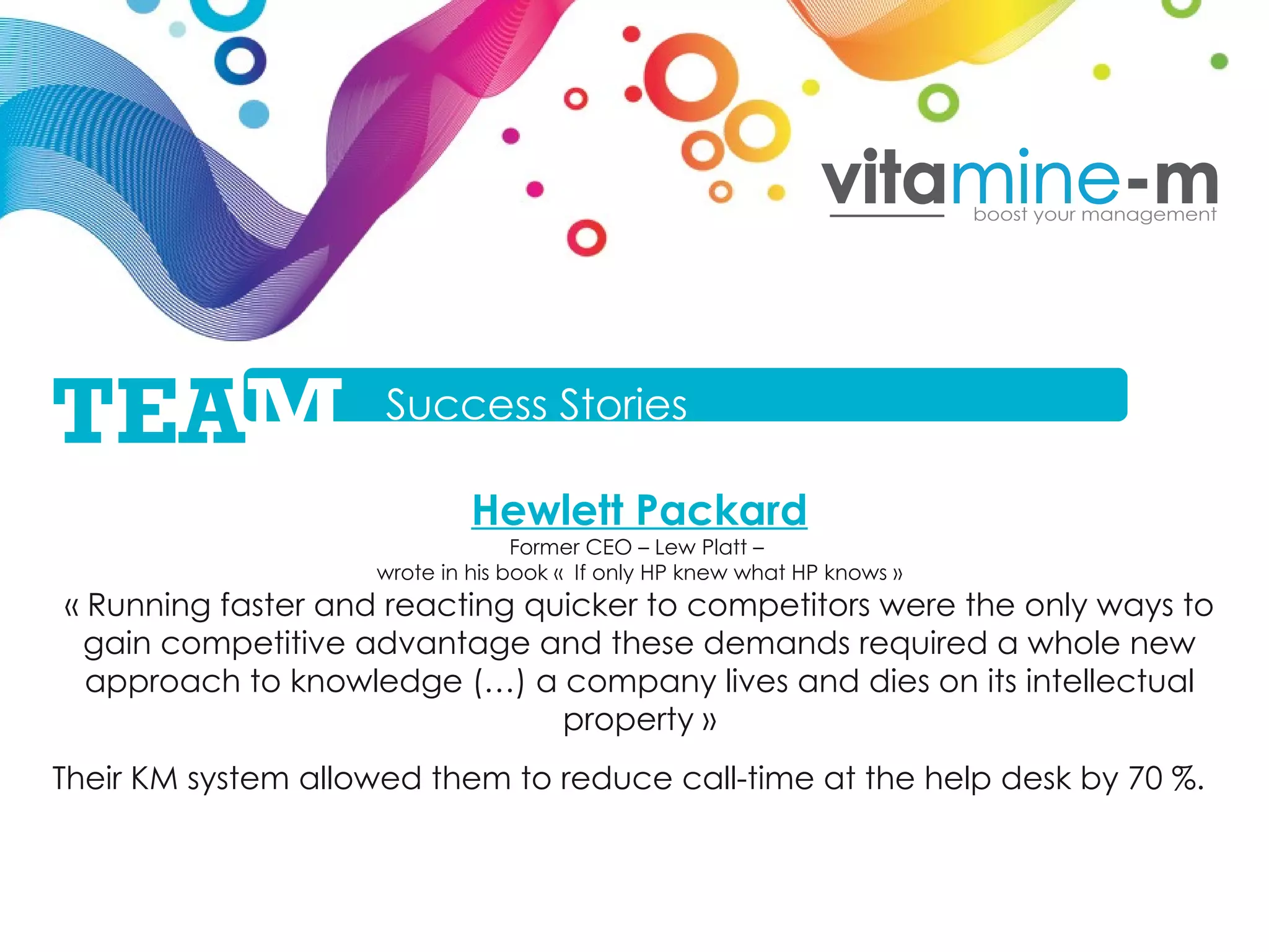 Hewlett Packard Former CEO – Lew Platt –  wrote in his book «  If only HP knew what HP knows » « Running faster and reacting quicker to competitors were the only ways to gain competitive advantage and these demands required a whole new approach to knowledge (…) a company lives and dies on its intellectual property » Their KM system allowed them to reduce call-time at the help desk by 70 %. Success Stories TEA M 