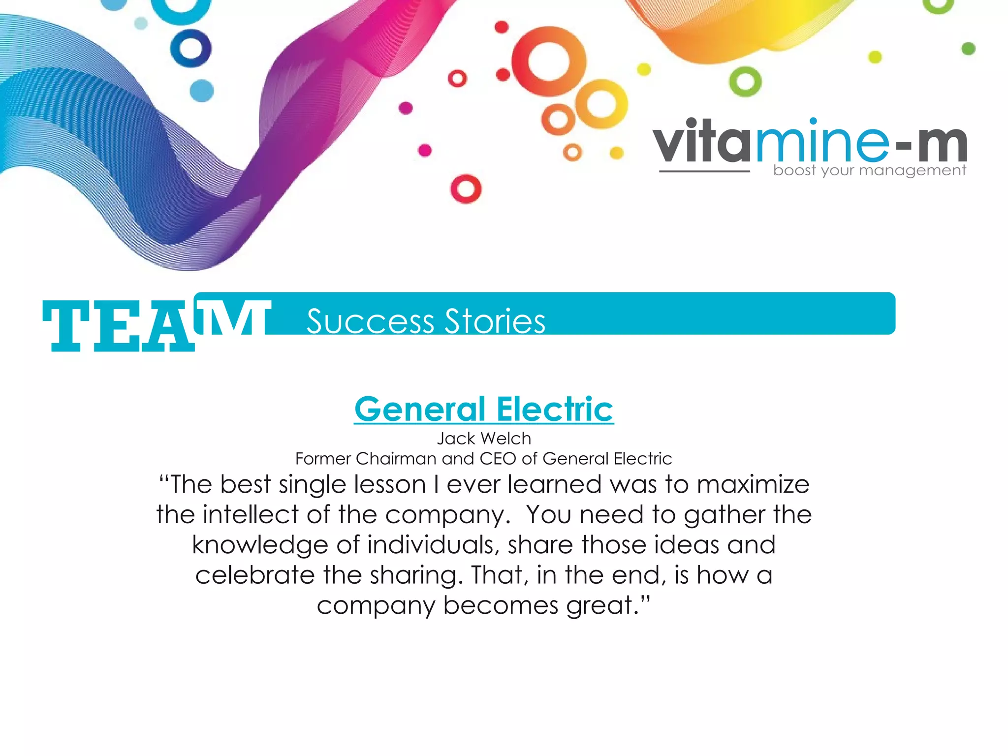 General Electric Jack Welch Former Chairman and CEO of General Electric “ The best single lesson I ever learned was to maximize the intellect of the company.  You need to gather the knowledge of individuals, share those ideas and celebrate the sharing. That, in the end, is how a company becomes great. ” Success Stories TEA M 