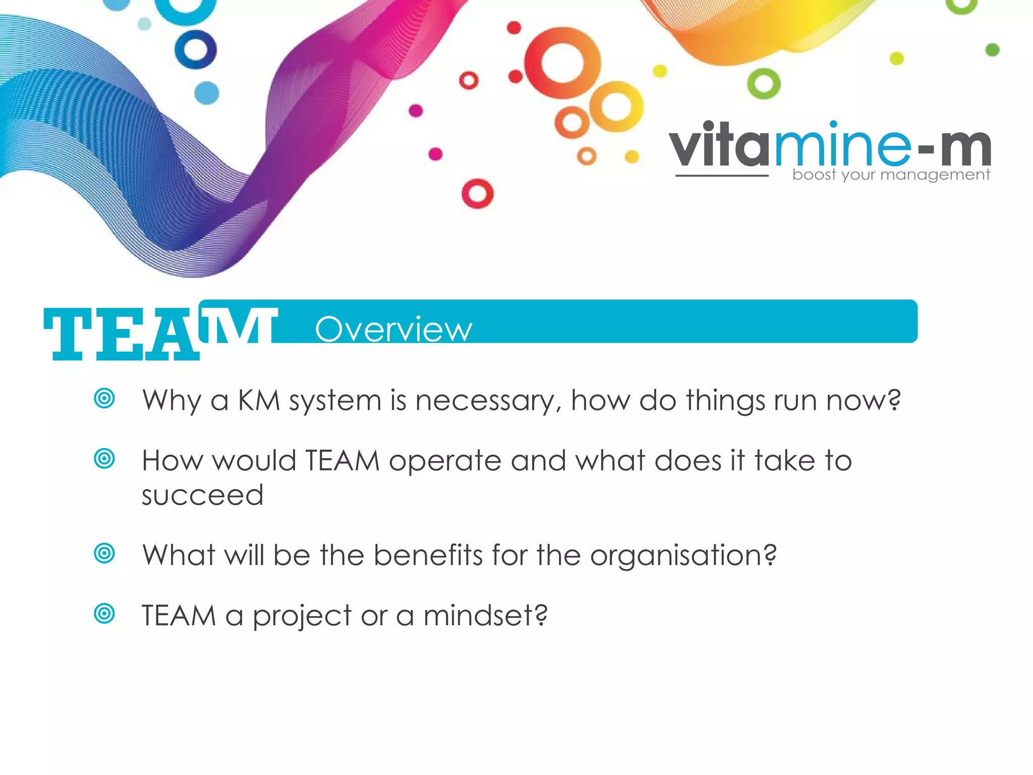 Why a KM system is necessary, how do things run now? How would TEAM operate and what does it take to succeed What will be the benefits for the organisation? TEAM a project or a mindset?  Overview TEA M 