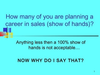 How many of you are planning a
career in sales (show of hands)?

   Anything less then a 100% show of
         hands is not acceptable…

    NOW WHY DO I SAY THAT?

                                       1
 
