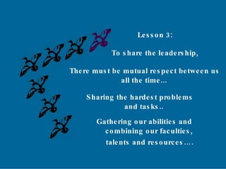 Lesson 3: To share the leadership, There must be mutual respect between us all the time... Sharing the hardest problems and tasks.. Gathering our abilities and combining our faculties, talents and resources…. 