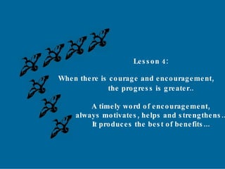 Lesson 4: When there is courage and encouragement, the progress is greater.. A timely word of encouragement, always motivates, helps and strengthens.. It produces the best of benefits... 