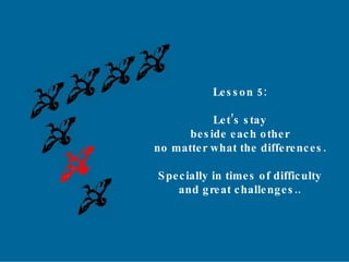 Lesson 5: Let’s stay beside each other no matter what the differences. Specially in times of difficulty and great challenges.. 