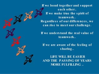 r If we bond together and support  each other.. If we make true the spirit of  teamwork.. Regardless of our differences, we  can rise to meet our challenge. If we understand the real value of  teamwork.. If we are aware of the feeling of  sharing.. LIFE WILL BE EASIER AND THE  PASSING OF YEARS MORE FULFILLING .. 