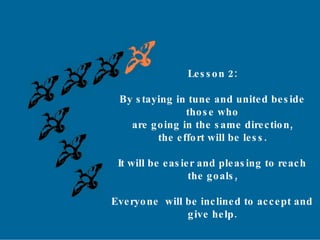 Lesson 2: By staying in tune and united beside  those who are going in the same direction, the effort will be less.  It will be easier and pleasing to reach  the goals, Everyone  will be inclined to accept and  give help. 