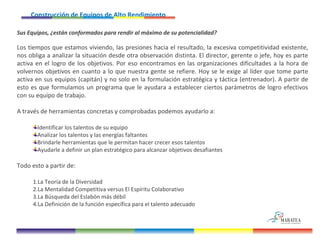 Construcción de Equipos de Alto Rendimiento   Sus Equipos, ¿están conformados para rendir al máximo de su potencialidad? Los tiempos que estamos viviendo, las presiones hacia el resultado, la excesiva competitividad existente, nos obliga a analizar la situación desde otra observación distinta. El director, gerente o jefe, hoy es parte activa en el logro de los objetivos. Por eso encontramos en las organizaciones dificultades a la hora de volvernos objetivos en cuanto a lo que nuestra gente se refiere. Hoy se le exige al líder que tome parte activa en sus equipos (capitán) y no solo en la formulación estratégica y táctica (entrenador). A partir de esto es que formulamos un programa que le ayudara a establecer ciertos parámetros de logro efectivos con su equipo de trabajo. A través de herramientas concretas y comprobadas podemos ayudarlo a: Identificar los talentos de su equipo Analizar los talentos y las energías faltantes Brindarle herramientas que le permitan hacer crecer esos talentos Ayudarle a definir un plan estratégico para alcanzar objetivos desafiantes Todo esto a partir de: La Teoría de la Diversidad La Mentalidad Competitiva versus El Espíritu Colaborativo La Búsqueda del Eslabón más débil La Definición de la función específica para el talento adecuado 