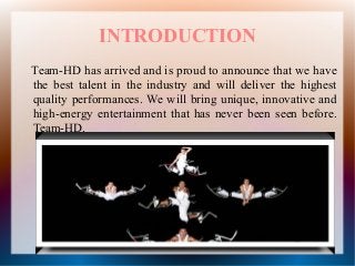 INTRODUCTION
Team-HD has arrived and is proud to announce that we have
the best talent in the industry and will deliver the highest
quality performances. We will bring unique, innovative and
high-energy entertainment that has never been seen before.
Team-HD.
 