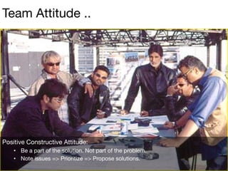 Positive Constructive Attitude:
•  Be a part of the solution. Not part of the problem.
•  Note issues => Prioritize => Propose solutions.
Team Attitude ..
 