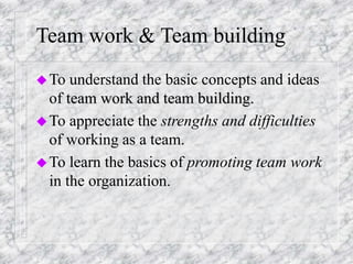 Team work & Team building
To understand the basic concepts and ideas
of team work and team building.
To appreciate the strengths and difficulties
of working as a team.
To learn the basics of promoting team work
in the organization.
 