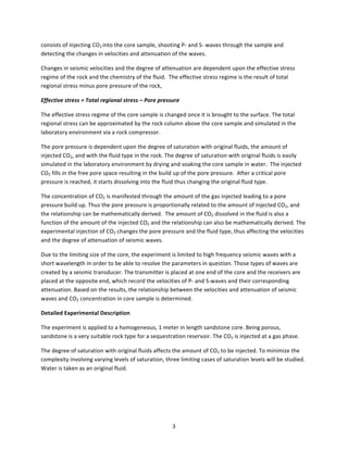   3	
  
consists	
  of	
  injecting	
  CO2	
  into	
  the	
  core	
  sample,	
  shooting	
  P-­‐	
  and	
  S-­‐	
  waves	
  through	
  the	
  sample	
  and	
  
detecting	
  the	
  changes	
  in	
  velocities	
  and	
  attenuation	
  of	
  the	
  waves.	
  
Changes	
  in	
  seismic	
  velocities	
  and	
  the	
  degree	
  of	
  attenuation	
  are	
  dependent	
  upon	
  the	
  effective	
  stress	
  
regime	
  of	
  the	
  rock	
  and	
  the	
  chemistry	
  of	
  the	
  fluid.	
  	
  The	
  effective	
  stress	
  regime	
  is	
  the	
  result	
  of	
  total	
  
regional	
  stress	
  minus	
  pore	
  pressure	
  of	
  the	
  rock,	
  
Effective	
  stress	
  =	
  Total	
  regional	
  stress	
  –	
  Pore	
  pressure	
  
The	
  effective	
  stress	
  regime	
  of	
  the	
  core	
  sample	
  is	
  changed	
  once	
  it	
  is	
  brought	
  to	
  the	
  surface.	
  The	
  total	
  
regional	
  stress	
  can	
  be	
  approximated	
  by	
  the	
  rock	
  column	
  above	
  the	
  core	
  sample	
  and	
  simulated	
  in	
  the	
  
laboratory	
  environment	
  via	
  a	
  rock	
  compressor.	
  	
  	
  
The	
  pore	
  pressure	
  is	
  dependent	
  upon	
  the	
  degree	
  of	
  saturation	
  with	
  original	
  fluids,	
  the	
  amount	
  of	
  
injected	
  CO2,	
  and	
  with	
  the	
  fluid	
  type	
  in	
  the	
  rock.	
  The	
  degree	
  of	
  saturation	
  with	
  original	
  fluids	
  is	
  easily	
  
simulated	
  in	
  the	
  laboratory	
  environment	
  by	
  drying	
  and	
  soaking	
  the	
  core	
  sample	
  in	
  water.	
  	
  The	
  injected	
  
CO2	
  fills	
  in	
  the	
  free	
  pore	
  space	
  resulting	
  in	
  the	
  build	
  up	
  of	
  the	
  pore	
  pressure.	
  	
  After	
  a	
  critical	
  pore	
  
pressure	
  is	
  reached,	
  it	
  starts	
  dissolving	
  into	
  the	
  fluid	
  thus	
  changing	
  the	
  original	
  fluid	
  type.	
  	
  
The	
  concentration	
  of	
  CO2	
  is	
  manifested	
  through	
  the	
  amount	
  of	
  the	
  gas	
  injected	
  leading	
  to	
  a	
  pore	
  
pressure	
  build	
  up.	
  Thus	
  the	
  pore	
  pressure	
  is	
  proportionally	
  related	
  to	
  the	
  amount	
  of	
  injected	
  CO2,	
  and	
  
the	
  relationship	
  can	
  be	
  mathematically	
  derived.	
  	
  The	
  amount	
  of	
  CO2	
  dissolved	
  in	
  the	
  fluid	
  is	
  also	
  a	
  
function	
  of	
  the	
  amount	
  of	
  the	
  injected	
  CO2	
  and	
  the	
  relationship	
  can	
  also	
  be	
  mathematically	
  derived.	
  The	
  
experimental	
  injection	
  of	
  CO2	
  changes	
  the	
  pore	
  pressure	
  and	
  the	
  fluid	
  type,	
  thus	
  affecting	
  the	
  velocities	
  
and	
  the	
  degree	
  of	
  attenuation	
  of	
  seismic	
  waves.	
  	
  
Due	
  to	
  the	
  limiting	
  size	
  of	
  the	
  core,	
  the	
  experiment	
  is	
  limited	
  to	
  high	
  frequency	
  seismic	
  waves	
  with	
  a	
  
short	
  wavelength	
  in	
  order	
  to	
  be	
  able	
  to	
  resolve	
  the	
  parameters	
  in	
  question.	
  Those	
  types	
  of	
  waves	
  are	
  
created	
  by	
  a	
  seismic	
  transducer.	
  The	
  transmitter	
  is	
  placed	
  at	
  one	
  end	
  of	
  the	
  core	
  and	
  the	
  receivers	
  are	
  
placed	
  at	
  the	
  opposite	
  end,	
  which	
  record	
  the	
  velocities	
  of	
  P-­‐	
  and	
  S-­‐waves	
  and	
  their	
  corresponding	
  
attenuation.	
  Based	
  on	
  the	
  results,	
  the	
  relationship	
  between	
  the	
  velocities	
  and	
  attenuation	
  of	
  seismic	
  
waves	
  and	
  CO2	
  concentration	
  in	
  core	
  sample	
  is	
  determined.	
  
Detailed	
  Experimental	
  Description	
  
The	
  experiment	
  is	
  applied	
  to	
  a	
  homogeneous,	
  1	
  meter	
  in	
  length	
  sandstone	
  core.	
  Being	
  porous,	
  
sandstone	
  is	
  a	
  very	
  suitable	
  rock	
  type	
  for	
  a	
  sequestration	
  reservoir.	
  The	
  CO2	
  is	
  injected	
  at	
  a	
  gas	
  phase.	
  
The	
  degree	
  of	
  saturation	
  with	
  original	
  fluids	
  affects	
  the	
  amount	
  of	
  CO2	
  to	
  be	
  injected.	
  To	
  minimize	
  the	
  
complexity	
  involving	
  varying	
  levels	
  of	
  saturation,	
  three	
  limiting	
  cases	
  of	
  saturation	
  levels	
  will	
  be	
  studied.	
  
Water	
  is	
  taken	
  as	
  an	
  original	
  fluid.	
  
	
  
	
  
 