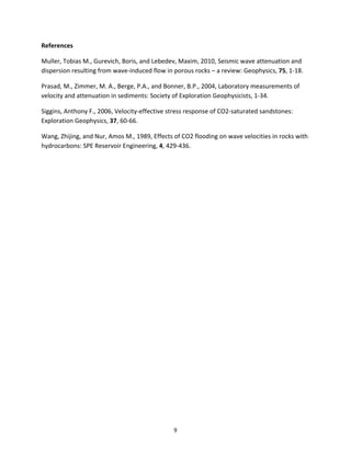   9	
  
References	
  
Muller,	
  Tobias	
  M.,	
  Gurevich,	
  Boris,	
  and	
  Lebedev,	
  Maxim,	
  2010,	
  Seismic	
  wave	
  attenuation	
  and	
  
dispersion	
  resulting	
  from	
  wave-­‐induced	
  flow	
  in	
  porous	
  rocks	
  –	
  a	
  review:	
  Geophysics,	
  75,	
  1-­‐18.	
  
Prasad,	
  M.,	
  Zimmer,	
  M.	
  A.,	
  Berge,	
  P.A.,	
  and	
  Bonner,	
  B.P.,	
  2004,	
  Laboratory	
  measurements	
  of	
  
velocity	
  and	
  attenuation	
  in	
  sediments:	
  Society	
  of	
  Exploration	
  Geophysicists,	
  1-­‐34.	
  
Siggins,	
  Anthony	
  F.,	
  2006,	
  Velocity-­‐effective	
  stress	
  response	
  of	
  CO2-­‐saturated	
  sandstones:	
  
Exploration	
  Geophysics,	
  37,	
  60-­‐66.	
  
Wang,	
  Zhijing,	
  and	
  Nur,	
  Amos	
  M.,	
  1989,	
  Effects	
  of	
  CO2	
  flooding	
  on	
  wave	
  velocities	
  in	
  rocks	
  with	
  
hydrocarbons:	
  SPE	
  Reservoir	
  Engineering,	
  4,	
  429-­‐436.	
  
	
  
	
  
 