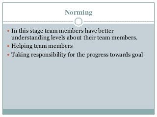 Norming
 In this stage team members have better
understanding levels about their team members.
 Helping team members
 Taking responsibility for the progress towards goal
 