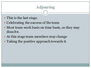 Adjouring
 This is the last stage.
 Celebrating the success of the team
 Most team work basis on time basis, so they may
dissolve.
 At this stage team members may change
 Taking the positive approach towards it.
 
