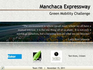 Manchaca Expressway
                               Green Mobility Challenge


    “The environment is where we all meet; where we all have a
 mutual interest; it is the one thing all of us share. It is not only a
mirror of ourselves, but a focusing lens on what we can become.”

                                               ~ Lady Bird Johnson




                                                 Tom Ennis, Citizen




               Team 1765 | November 15, 2011
 