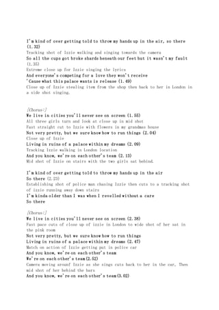 I'm kind of over getting told to throw my hands up in the air, so there
(1.32)
Tracking shot of Izzie walking and singing towards the camera
So all the cups got broke shards beneath our feet but it wasn't my fault
(1.35)
Extreme close up for Izzie singing the lyrics
And everyone's competing for a love they won't receive
'Cause what this palace wants is release (1.49)
Close up of Izzie stealing item from the shop then back to her in London in
a side shot singing.
[Chorus:]
We live in cities you'll never see on screen (1.55)
All three girls turn and look at close up in mid shot
Fast straight cut to Izzie with flowers in my grandmas house
Not very pretty, but we sure know how to run things (2.04)
Close up of Izzie
Living in ruins of a palace within my dreams (2.09)
Tracking Izzie walking in London location
And you know, we're on each other's team (2.13)
Mid shot of Izzie on stairs with the two girls sat behind.
I'm kind of over getting told to throw my hands up in the air
So there (2.23)
Establishing shot of police man chasing Izzie then cuts to a tracking shot
of izzie running away down stairs
I'm kinda older than I was when I revelled without a care
So there
[Chorus:]
We live in cities you'll never see on screen (2.38)
Fast pace cuts of close up of izzie in London to wide shot of her sat in
the pink room
Not very pretty, but we sure know how to run things
Living in ruins of a palace within my dreams (2.47)
Match on action of Izzie getting put in police car
And you know, we're on each other's team
We're on each other's team(2.52)
Camera moving arounf Izzie as she sings cuts back to her in the car, Then
mid shot of her behind the bars
And you know, we're on each other's team(3.02)
 