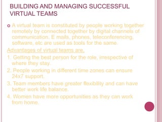 BUILDING AND MANAGING SUCCESSFUL
VIRTUAL TEAMS
 A virtual team is constituted by people working together
remotely by connected together by digital channels of
communication. E mails, phones, teleconferencing,
software, etc are used as tools for the same.
Advantages of virtual teams are,
1. Getting the best person for the role, irrespective of
where they stay.
2. People working in different time zones can ensure
24x7 support.
3. Team members have greater flexibility and can have
better work life balance.
4. Women have more opportunities as they can work
from home.
 