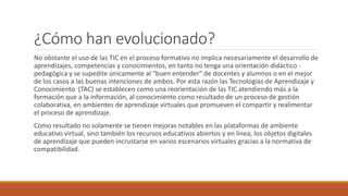 ¿Cómo han evolucionado?
No obstante el uso de las TIC en el proceso formativo no implica necesariamente el desarrollo de
aprendizajes, competencias y conocimientos, en tanto no tenga una orientación didáctico -
pedagógica y se supedite únicamente al "buen entender" de docentes y alumnos o en el mejor
de los casos a las buenas intenciones de ambos. Por esta razón las Tecnologías de Aprendizaje y
Conocimiento (TAC) se establecen como una reorientación de las TIC atendiendo más a la
formación que a la información, al conocimiento como resultado de un proceso de gestión
colaborativa, en ambientes de aprendizaje virtuales que promueven el compartir y realimentar
el proceso de aprendizaje.
Como resultado no solamente se tienen mejoras notables en las plataformas de ambiente
educativo virtual, sino también los recursos educativos abiertos y en línea, los objetos digitales
de aprendizaje que pueden incrustarse en varios escenarios virtuales gracias a la normativa de
compatibilidad.
 