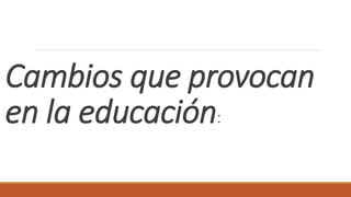 Cambios que provocan
en la educación:
 