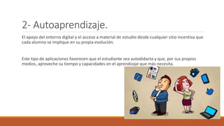 2- Autoaprendizaje.
El apoyo del entorno digital y el acceso a material de estudio desde cualquier sitio incentiva que
cada alumno se implique en su propia evolución.
Este tipo de aplicaciones favorecen que el estudiante sea autodidacta y que, por sus propios
medios, aproveche su tiempo y capacidades en el aprendizaje que más necesita.
 