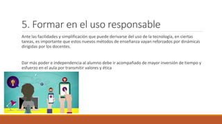 5. Formar en el uso responsable
Ante las facilidades y simplificación que puede derivarse del uso de la tecnología, en ciertas
tareas, es importante que estos nuevos métodos de enseñanza vayan reforzados por dinámicas
dirigidas por los docentes.
Dar más poder e independencia al alumno debe ir acompañado de mayor inversión de tiempo y
esfuerzo en el aula por transmitir valores y ética
 